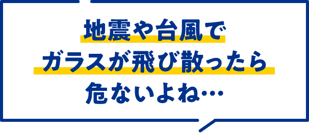 地震や台風でガラスが飛び散ったら危ないよね…