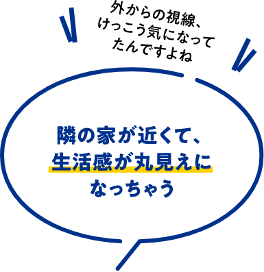 隣の家が近くて、生活感が丸見えになっちゃう