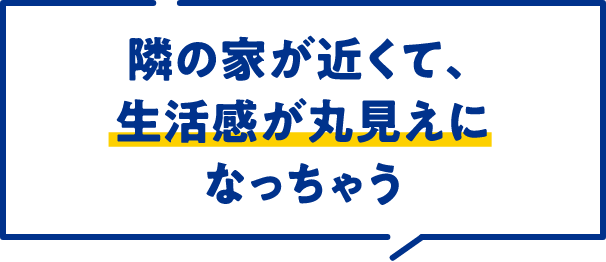 隣の家が近くて、生活感が丸見えになっちゃう